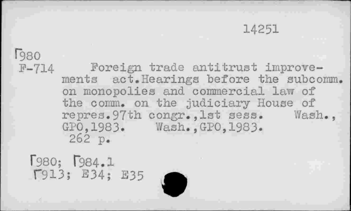 ﻿14251
F-714 Foreign trade antitrust improvements act.Hearings before the subcomm, on monopolies and commercial law of the comm, on the judiciary House of repres.97th congr.,lst sess. Wash., GPO,1983. Wash.,GPO,1983. 262 p.
f980; T984.1
C913; E34; E35